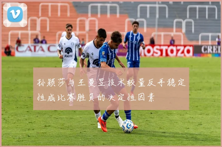 孙颖莎与王曼昱技术较量反手稳定性成比赛胜负的决定性因素