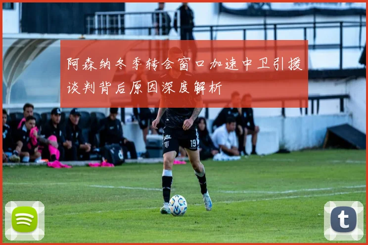 阿森纳冬季转会窗口加速中卫引援谈判背后原因深度解析