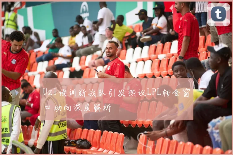 Uzi试训新战队引发热议LPL转会窗口动向深度解析