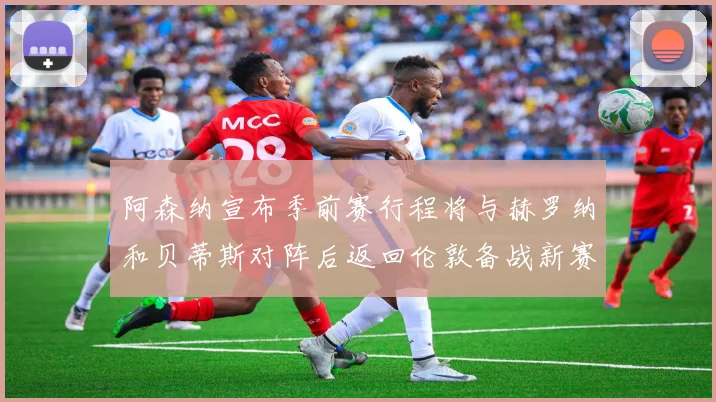 阿森纳宣布季前赛行程将与赫罗纳和贝蒂斯对阵后返回伦敦备战新赛季