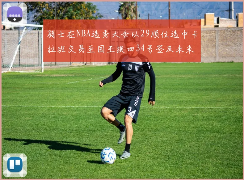 骑士在NBA选秀大会以29顺位选中卡拉班交易至国王换回34号签及未来一轮选秀权