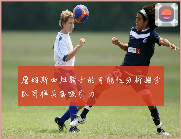 詹姆斯回归骑士的可能性分析掘金队同样具备吸引力