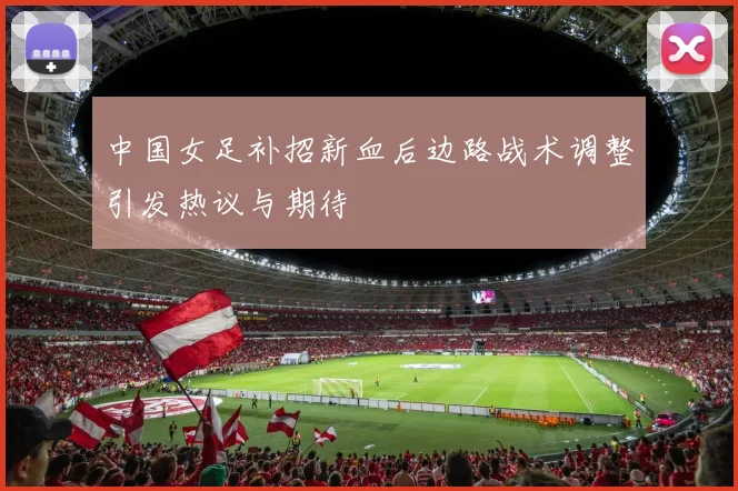 中国女足补招新血后边路战术调整引发热议与期待