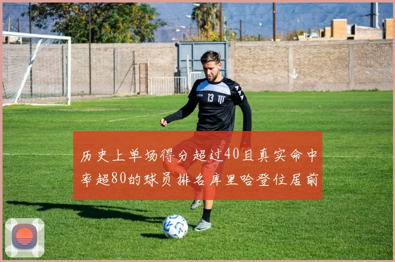 历史上单场得分超过40且真实命中率超80的球员排名库里哈登位居前两名
