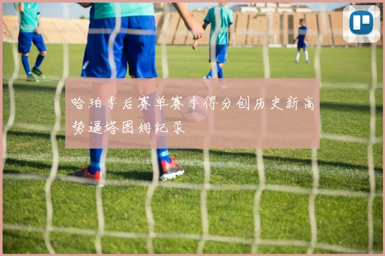 哈珀季后赛单赛季得分创历史新高势逼塔图姆纪录