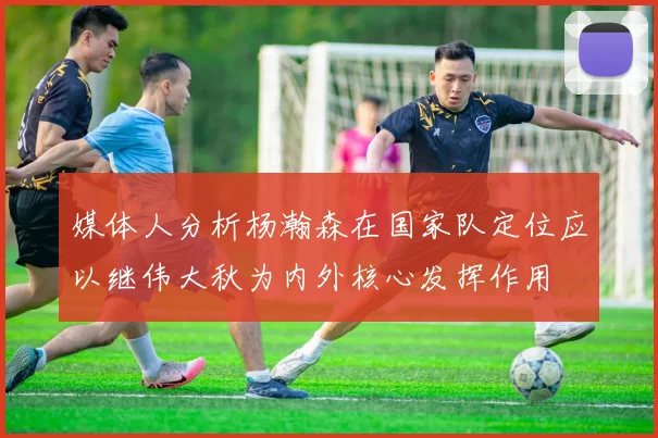 媒体人分析杨瀚森在国家队定位应以继伟大秋为内外核心发挥作用