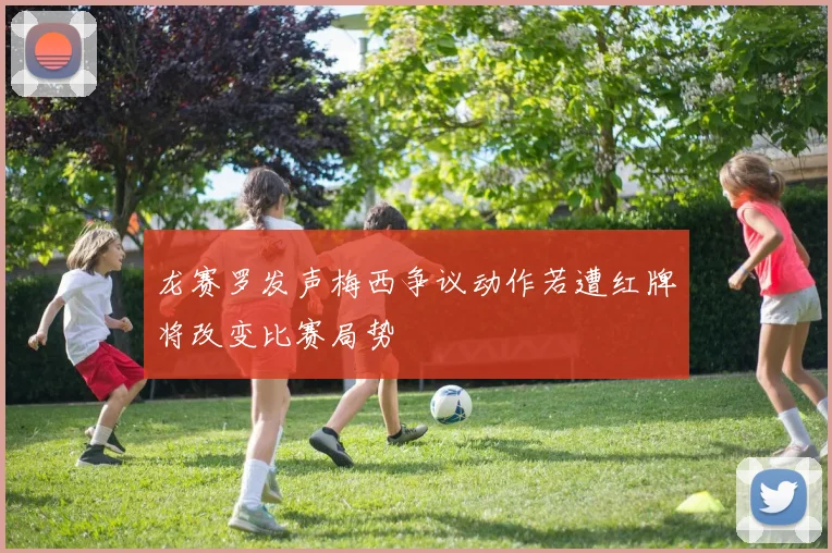 龙赛罗发声梅西争议动作若遭红牌将改变比赛局势