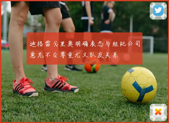 迪格雷戈里奥明确表态与经纪公司意见不合尊重尤文队友关系