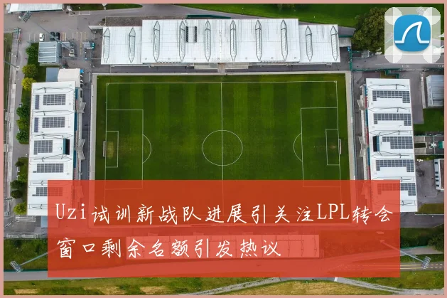 Uzi试训新战队进展引关注LPL转会窗口剩余名额引发热议