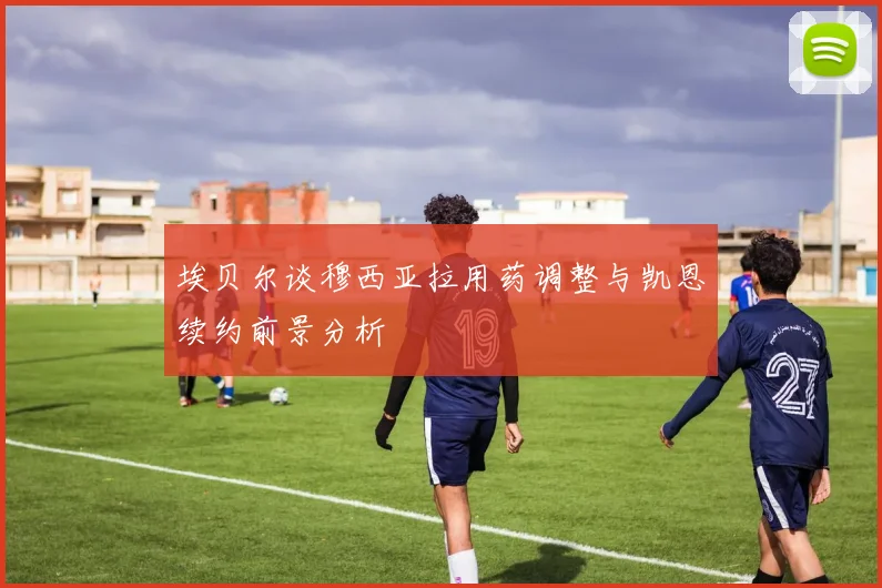 埃贝尔谈穆西亚拉用药调整与凯恩续约前景分析