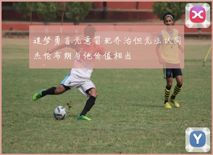 追梦勇言无意冒犯乔治但无法认同杰伦布朗与他价值相当