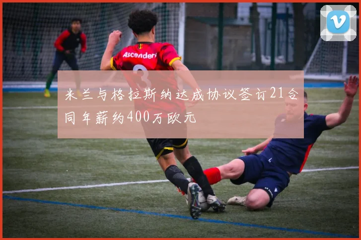米兰与格拉斯纳达成协议签订21合同年薪约400万欧元