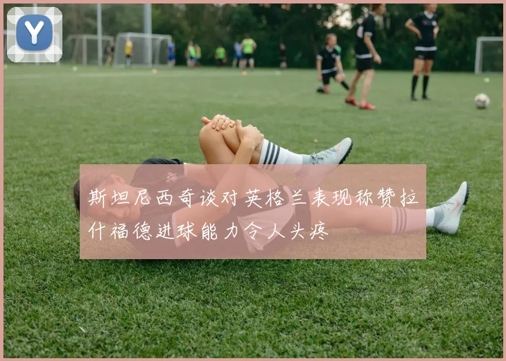 斯坦尼西奇谈对英格兰表现称赞拉什福德进球能力令人头疼