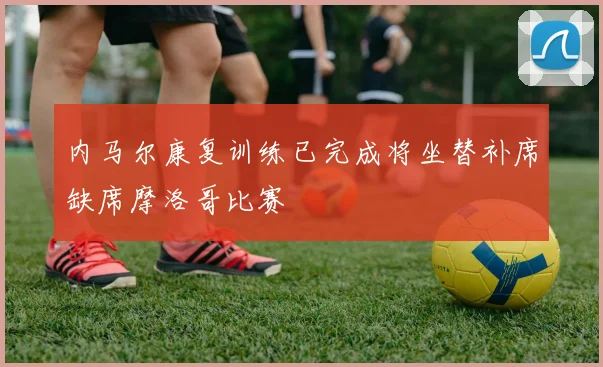 内马尔康复训练已完成将坐替补席缺席摩洛哥比赛